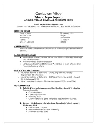 1
Curriculum Vitae
Tshepo Topo Sepora
A YOUNG, VIBRANT, DRIVEN AND PASSIONATE YOUTH
E-mail: seporatshepo@gmail.com
Mobile: +267 74048907, +267 77440492 Address: P.O. Box 502208, Gaborone
PERSONAL DETAILS
Date of Birth: 31 January 1992
Marital Status: Single
Nationality: Motswana
ID No: 511829614
Driver’s License: 320588
CAREER OBJECTIVE
To excel in any career field that I advance in and to explore my maximum
abilities.
BACKGROUND SUMMARY
 Team player, communicator, fast learner, open to learning new things
and self-motivated
 Well-mannered and have respect
 Languages: English and Setswana. Would love to learn Chinese and
French in the near future
EDUCATIONAL BACKGROUND
 InsuranceInstitute of Botswana – COP (Long terminsurance) –
(September 2015 to date)
 InsuranceInstitute of Botswana – COP (short terminsurance) – (August
2014 – February 2015)
 BA Accounting, University of Botswana. (August 2010 – May 2014)
WORK EXPERIENCE
1. Deloitte & Touche Botswana – Assistant Auditor – June 2015 – to date
Corporate Audits:
 Cash and bank
 Operating Expenses
 Statutory Audit
 Client relations to get a firmgrasp about client’s business
2. Barclays Life Botswana – New Business Consultants (Intern) January
2015 – May 2015
 Process new business
 New business application screening
 Maintain business data
 
