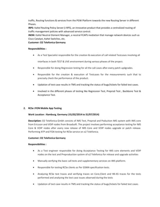 traffic, Routing functions & services from the PGW Platform towards the new Routing Server in different
Phases.
iRPS: Italtel Routing Policy Server (i-RPS), an innovative product that provides a centralized routing of
traffic management policies with advanced service control.
iNEM: Italtel Neutral Element Manager, a neutral FCAPS mediation that manage network devices such as
Cisco Catalyst, Italtel Switches, etc.
Customer: O2 Telefonica Germany
Responsibilities :
• As a Test Specialist responsible for the creation & execution of call related Testcases involving all
interfaces in both TEST & LIVE environment during various phases of the project.
• Responsible for doing Regression testing for all the call cases after every patch updgrades.
• Responsible for the creation & execution of Testcases for the measurements such that to
precisely check the performance of the product.
• Updation of test case results in TMS and tracking the status of bugs/tickets for failed test cases.
• Involved in the different phases of testing like Regression Test, Preprod Test , Backbone Test &
Acceptance Test.
2. RCSe JYON Mobile App Testing
Work Location : Hamburg, Germany ( 01/02/2014 to 31/07/2014)
Description: O2 Telefonica Gmbh consists of IMS Test, Preprod and Poduction IMS system with IMS core
from Ericsson and VOIP nodes from Broadsoft. The project involves performing acceptance testing for IMS
Core & VOIP nodes after every new release of IMS Core and VOIP nodes upgrade or patch release.
Performing ATP and FOA testing for RCSe service on o2 Telefonica.
Customer: O2 Telefonica Germany
Responsibilities :
• As a Test engineer responsible for doing Acceptance Testing for IMS core elements and VOIP
nodes on the test and Preproduction system of o2 Telefonica for release and upgrade activities
• Manually verifying the basic call tests and supplementary services on IMS platform.
• Responsible for testing RCSe clients as Per GSMA specification tests.
• Analyzing RCSe test traces and verifying traces on Core,Client and IM-AS traces for the tests
performed and analyzing the test case issues observed during the tests
• Updation of test case results in TMS and tracking the status of bugs/tickets for failed test cases.
 