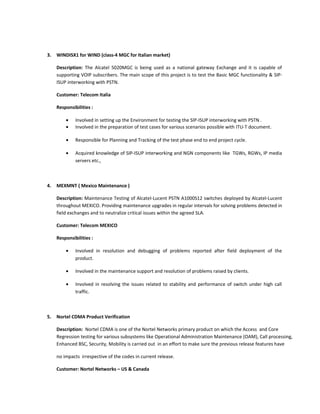 3. WINDISX1 for WIND (class-4 MGC for Italian market)
Description: The Alcatel 5020MGC is being used as a national gateway Exchange and it is capable of
supporting VOIP subscribers. The main scope of this project is to test the Basic MGC functionality & SIP-
ISUP interworking with PSTN.
Customer: Telecom Italia
Responsibilities :
• Involved in setting up the Environment for testing the SIP-ISUP interworking with PSTN .
• Involved in the preparation of test cases for various scenarios possible with ITU-T document.
• Responsible for Planning and Tracking of the test phase end to end project cycle.
• Acquired knowledge of SIP-ISUP interworking and NGN components like TGWs, RGWs, IP media
servers etc.,
4. MEXMNT ( Mexico Maintenance )
Description: Maintenance Testing of Alcatel-Lucent PSTN A1000S12 switches deployed by Alcatel-Lucent
throughout MEXICO. Providing maintenance upgrades in regular intervals for solving problems detected in
field exchanges and to neutralize critical issues within the agreed SLA.
Customer: Telecom MEXICO
Responsibilities :
• Involved in resolution and debugging of problems reported after field deployment of the
product.
• Involved in the maintenance support and resolution of problems raised by clients.
• Involved in resolving the issues related to stability and performance of switch under high call
traffic.
5. Nortel CDMA Product Verification
Description: Nortel CDMA is one of the Nortel Networks primary product on which the Access and Core
Regression testing for various subsystems like Operational Administration Maintenance (OAM), Call processing,
Enhanced BSC, Security, Mobility is carried out in an effort to make sure the previous release features have
no impacts irrespective of the codes in current release.
Customer: Nortel Networks – US & Canada
 