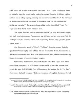 9
which did not gain as much attention as the “FiveFingers” shoes. Vibram “FiveFingers” shoes
are minimalist shoes that were originally marketed as a natural alternative for different outdoors
activities such as sailing, kayaking, canoeing, and as a camp or after-hike shoe.30 The purpose of
the design was to have a shoe that mimics the movements of the foot that was lightweight,
durable, and innovative.31 This concept of shoe making is what distinguished Vibram Five
Finger shoes from other in market minimalist shoes.
“The biggest difference is the five toes which make the foot move like in nature and you
have much more body-smartness. You can move and feel better, and have more power. With the
five-fingers every toe can spread out and work independently from the others, grasp the ground,
feel the ground.”32
After the expansive growth of Vibram’s “FiveFinger” shoes, the company decided to
open the first Vibram flagship store in Milan, Italy and it’s second in Boston, Massachusetts in
2012 located on Newbury Street. Prior to the opening of these stores, Vibram was an online only
business to consumer, or business to business company.
Unfortunately, for Vibram the stated health benefits of the “Five Finger” shoes did not
come without consequence. In 2012 Vibram USA was sued in a class action consumer fraud
lawsuit filed under the U.S. District Court in Massachusetts, for its claims that the “Five finger”
shoes improve the health of runners. The lawsuit was a result of complaints by runners who had
30 Martin,Michael,interview by The LivingBarefoot Show. 2009. The Living Barefoot Show episode #3: Interview to
Michael Martin, National Sales Manager for Vibram FiveFingers" (July 30).
31
Martin, Michael,interviewbyThe LivingBarefootShow.2009. The Living BarefootShow episode#3:
Interviewto MichaelMartin,NationalSales ManagerforVibramFiveFingers" (July30).
32
Fliri,Robert,interviewbyJader ToljaNelleke Don.2006. The Story of the Five Fingers,A ‘revealing’
interview withRobert Fliri in Milan,2006
 