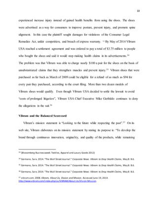 10
experienced increase injury instead of gained health benefits from using the shoes. The shoes
were advertised as a way for consumers to improve posture, prevent injury, and promote spine
alignment. In this case the plaintiff sought damages for violations of the Consumer Legal
Remedies Act, unfair competition, and breach of express warranty. 33 By May of 2014 Vibram
USA reached a settlement agreement and was ordered to pay a total of $3.75 million to people
who bought the shoes and said it would stop making health claims in its advertisements.34
The problem was that Vibram was able to charge nearly $100 a pair for the shoes on the basis of
unsubstantiated claims that they strengthen muscles and prevent injury.35 Vibram shoes that were
purchased as far back as March of 2009 could be eligible for a refund of as much as $94 for
every pair they purchased, according to the court filing. More than two dozen models of
Vibram shoes would qualify. Even though Vibram USA decided to settle the lawsuit to avoid
“costs of prolonged litigation”, Vibram USA Chief Executive Mike Giofriddo continues to deny
the allegations in the suit.36
Vibram and the Balanced Scorecard
Vibram’s mission statement is “Looking to the future while respecting the past”.37 On its
web site, Vibram elaborates on its mission statement by stating its purpose is: “To develop the
brand through continuous innovation, originality, and quality of the products, while remaining
33 (Blooomberg Businessweek: Textiles, Apparel and Luxury Goods 2012)
34 Germano, Sara.2014. "The Wall Street Journal." Corporate News: Vibram to Drop Health Claims, May 8: B.6.
35 Germano, Sara.2014. "The Wall Street Journal." Corporate News: Vibram to Drop Health Claims, May 8: B.6.
36 Germano, Sara.2014. "The Wall Street Journal." Corporate News: Vibram to Drop Health Claims, May 8: B.6.
37 vibram.com. 2008. Vibram, About Us, Vission and Mission. Accessed June 19, 2014.
http://www.vibram.com/index.php/us/VIBRAM/About-Us/Vision-Mission.
 