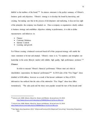 11
faithful to the tradition of the brand.”38 Its mission statement is the perfect summary of Vibram’s
business goals and objectives. Vibram’s strategy is to develop the brand by innovating and
creating, but making sure that in the process of development and marketing, it does not lose sight
of the principles the company was founded on. Once a company or organization clearly outlines
is business strategy and establishes objectives relating to performance, it is able to define
measurements and initiatives in:
 Finance
 Customer Relations
 Internal Controls
 Learning and growth
For Vibram creating a balanced scorecard based off of this proposed strategy will enable the
vision statement to be met and attained. Vibram’s vision is to, “To maintain and strengthen our
leadership in the active lifestyle market with reliable, high quality, high performance products.”39
Finance
In order to measure Vibram’s financial performance Vibram must ask what its
shareholders expectations for financial performance?40 In 2010 sales of the “Five Finger” shoes
doubled to $100 million, however as a result of the lawsuit settlement in May of 2014,
information has surfaced that the sales of the minimalist “Five Finger” shoes have fallen
tremendously. “The sales peak and the shoes were popular around the turn of the decade amid
38
vibram.com. 2008. Vibram, About Us, Vission and Mission. Accessed June 19, 2014.
http://www.vibram.com/index.php/us/VIBRAM/About-Us/Vision-Mission.
39 vibram.com. 2008. Vibram, About Us, Vission and Mission. Accessed June 19, 2014.
http://www.vibram.com/index.php/us/VIBRAM/About-Us/Vision-Mission.
40 Ken Ogata,Gary Spaakman.2013. "A Balanced Scorecard for MapleLeaf Consulting." Accounting Perspectives
328.
 