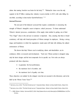 12
claims that running barefoot was better for the body.”41 “Minimalist shoes were the only
segment in the $7 billion running-shoe industry to post a decline in 2013, with sales falling by
one-third, according to data tracker SportsOneSource.” 42
Internal Processes
The next part of the balanced scorecard that requires consideration is measuring the
strength of Vibram’s intangible assets to improve critical processes. To better understand
Vibram’s internal processes, consideration of the supply chain method in getting one of their
“Five Finger” shoes to the end user or customer is important. Also, ensuring that there is brand
consistency will help with brand perception of Vibram amongst its employees. Having a strong
image and foundation in which the organization stands upon will help with defining the cultural
environment at Vibram.
The factors that help Vibram excel at satisfying clients and shareholders are its
continuous efforts on research and development. “Each new Vibram product is designed using
only the latest designs and the best compounds for its specific use. New soles are always
produced with three objectives:
 to guarantee the best performance,
 the maximum level of comfort, and
 the maximum level of quality over time.
These objectives are realized by the stringent tests that are executed in the laboratory and in the
field by the Vibram Tester Team.”43
41 Germano, Sara.2014. "The Wall Street Journal." Corporate News: Vibram to Drop Health Claims, May 8: B.6.
42
Germano, Sara.2014. "The Wall Street Journal." Corporate News: Vibram to Drop Health Claims, May 8: B.6.
43
—. 2008.Vibram: History. Accessed 06 07, 2014. http://www.vibram.com/index.php/us/VIBRAM/About-Us/The-
History.
 