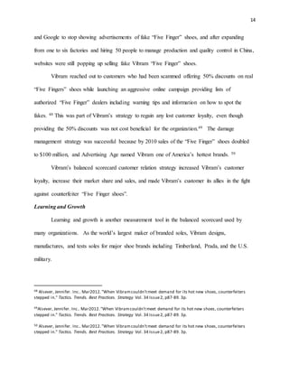 14
and Google to stop showing advertisements of fake “Five Finger” shoes, and after expanding
from one to six factories and hiring 50 people to manage production and quality control in China,
websites were still popping up selling fake Vibram “Five Finger” shoes.
Vibram reached out to customers who had been scammed offering 50% discounts on real
“Five Fingers” shoes while launching an aggressive online campaign providing lists of
authorized “Five Finger” dealers including warning tips and information on how to spot the
fakes. 48 This was part of Vibram’s strategy to regain any lost customer loyalty, even though
providing the 50% discounts was not cost beneficial for the organization.49 The damage
management strategy was successful because by 2010 sales of the “Five Finger” shoes doubled
to $100 million, and Advertising Age named Vibram one of America’s hottest brands. 50
Vibram’s balanced scorecard customer relation strategy increased Vibram’s customer
loyalty, increase their market share and sales, and made Vibram’s customer its allies in the fight
against counterfeiter “Five Finger shoes”.
Learning and Growth
Learning and growth is another measurement tool in the balanced scorecard used by
many organizations. As the world’s largest maker of branded soles, Vibram designs,
manufactures, and tests soles for major shoe brands including Timberland, Prada, and the U.S.
military.
48 Alsever, Jennifer. Inc.. Mar2012."When Vibramcouldn'tmeet demand for its hot new shoes, counterfeiters
stepped in." Tactics. Trends. Best Practices. Strategy Vol. 34 Issue2, p87-89. 3p.
49Alsever, Jennifer. Inc.. Mar2012."When Vibramcouldn'tmeet demand for its hot new shoes, counterfeiters
stepped in." Tactics. Trends. Best Practices. Strategy Vol. 34 Issue2, p87-89. 3p.
50 Alsever, Jennifer. Inc.. Mar2012."When Vibramcouldn'tmeet demand for its hot new shoes, counterfeiters
stepped in." Tactics. Trends. Best Practices. Strategy Vol. 34 Issue2, p87-89. 3p.
 