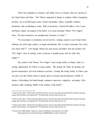 15
Vibram has expanded as a business with Italian roots, to a business that now operates in
the United States and China. “The Vibram compound in Huadu, in southern China's Guangdong
province, sits on 42,000 square meters of land and includes offices, hospitality facilities,
dormitories and a technological center. With an investment of about $20 million in the 2-year-
old Huadu campus, the purpose of the facility is to create prototype Vibram “Five Fingers”
shoes. The shoes themselves are manufactured elsewhere in China.”51
“To test products in production one test involves romping around in a pit of mud before
climbing one of the many surfaces on ramps and hydraulic lifts, in order to determine how well a
sole cleans itself.”52 Even though Vibram has seen success and failure from the creation of its
“Five Finger” shoes its primary source of income is manufacturing soles for other shoe
retailers.53
The creation of the Vibram “Five Fingers” shoes testing facility in Huadu, China is a
strategy implemented by Vibram to ensure quality. This strategy fits within the learning and
growth measurement tool in the balanced scorecard. Creating this testing facility in China is just
one more way that Vibram chose to expand upon its research and development to fulfill its
mission of developing the brand through continuous innovation, originality, and quality of the
products, while remaining faithful to the tradition of the brand.54
51 Veach, Emily.2011. "VibramGains Foothold in China; Italian solemaker builds $20 million center for testing,
design; Will barefoot-runningtakeoff?" The Wall Street Journal, February 28: n/a.
52 Veach, Emily.2011. "VibramGains Foothold in China; Italian solemaker builds $20 million center for testing,
design; Will barefoot-runningtakeoff?" The Wall Street Journal, February 28: n/a.
53 Veach, Emily.2011. "VibramGains Foothold in China; Italian solemaker builds $20 million center for testing,
design; Will barefoot-runningtakeoff?" The Wall Street Journal, February 28: n/a.
54vibram.com. 2008. Vibram, About Us, Vission and Mission. Accessed June 19, 2014.
http://www.vibram.com/index.php/us/VIBRAM/About-Us/Vision-Mission.
 
