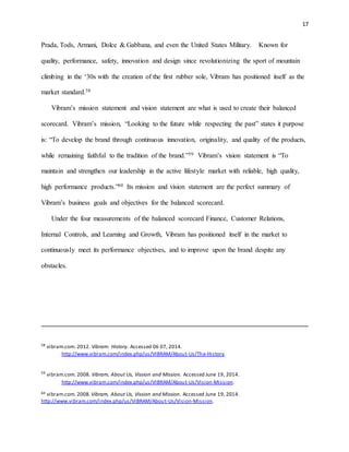 17
Prada, Tods, Armani, Dolce & Gabbana, and even the United States Military. Known for
quality, performance, safety, innovation and design since revolutionizing the sport of mountain
climbing in the ‘30s with the creation of the first rubber sole, Vibram has positioned itself as the
market standard.58
Vibram’s mission statement and vision statement are what is used to create their balanced
scorecard. Vibram’s mission, “Looking to the future while respecting the past” states it purpose
is: “To develop the brand through continuous innovation, originality, and quality of the products,
while remaining faithful to the tradition of the brand.”59 Vibram’s vision statement is “To
maintain and strengthen our leadership in the active lifestyle market with reliable, high quality,
high performance products.”60 Its mission and vision statement are the perfect summary of
Vibram’s business goals and objectives for the balanced scorecard.
Under the four measurements of the balanced scorecard Finance, Customer Relations,
Internal Controls, and Learning and Growth, Vibram has positioned itself in the market to
continuously meet its performance objectives, and to improve upon the brand despite any
obstacles.
58
vibram.com. 2012. Vibram: History. Accessed 06 07, 2014.
http://www.vibram.com/index.php/us/VIBRAM/About-Us/The-History.
59
vibram.com. 2008. Vibram, About Us, Vission and Mission. Accessed June 19, 2014.
http://www.vibram.com/index.php/us/VIBRAM/About-Us/Vision-Mission.
60 vibram.com. 2008. Vibram, About Us, Vission and Mission. Accessed June 19, 2014.
http://www.vibram.com/index.php/us/VIBRAM/About-Us/Vision-Mission.
 
