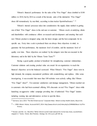 18
Vibram’s financial performance for the sales of the “Five Finger” shoes doubled to $100
million in 2010, but by 2014 as a result of the lawsuit, sales of the minimalist “Five Finger”
shoes fell tremendously by one-third, according to data tracker SportsOneSource.” 61
Vibram’s internal processes takes into consideration the supply chain method in getting
one of their “Five Finger” shoes to the end user or customer. Vibram excels at satisfying clients
and shareholders with continuous efforts on research and development and ensuring that each
new Vibram product is designed using only the latest designs and the best compounds for its
specific use. Every time a sole is produced there are always three objectives in mind; to
guarantee the best performance, the maximum level of comfort, and the maximum level of
quality over time. These objectives are realized by the stringent tests that are executed in the
laboratory and in the field by the Vibram Tester Team.”62
Having a good quality product is beneficial for strengthening customer relationships.
Customer relations and creating product value are crucial for an organization to reach the
financial objectives set in the balanced scorecard. When Vibram’s “Five Finger” shoes were in
high demand, the company encountered problems with counterfeiting and replicas. After some
investigating, it was revealed that more than 100 websites were actively selling fake Vibram
“Five Finger” shoes63. For customer satisfaction and damage management, Vibram reached out
to customers who had been scammed offering 50% discounts on real “Five Fingers” shoes while
launching an aggressive online campaign providing lists of authorized “Five Finger” dealers
including warning tips and information on how to spot the fakes.
61
Germano, Sara.2014. "The Wall Street Journal." Corporate News: Vibram to Drop Health Claims, May 8: B.6.
62
—. 2008.Vibram: History. Accessed 06 07, 2014. http://www.vibram.com/index.php/us/VIBRAM/About-Us/The-
History.
63 Alsever, Jennifer. Inc.. Mar2012."When Vibramcouldn'tmeet demand for its hot new shoes, counterfeiters
stepped in." Tactics. Trends. Best Practices. Strategy Vol. 34 Issue2, p87-89. 3p.
 