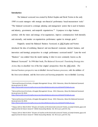 1
Introduction
The balanced scorecard was created by Robert Kaplan and David Norton in the early
1990’s to assist managers with strategic non-financial performance based measurement tools.1
“The balanced scorecard is a strategic planning and management system that is used in business
and industry, government, and nonprofit organizations.”2 It purpose is to align business
activities with the vision and strategy of an organization, improve communication both internally
and externally, and monitor an organizations performance against its strategic goals.3
Originally named the Balanced Business Scorecard, in 1992 Kaplan and Norton
introduced the idea of combining financial and non-financial (customer, internal business, and
innovation and learning) perspectives in a single performance scorecard model.4 Later the word
“Business” was omitted from the model making it what it is now commonly known as, the
Balanced Scorecard.5 In 1996 their book, The Balanced Scorecard: Translating Strategy into
Action, they re-classified two of the four original perspectives from the 1992 article. The
Internal business perspective was re-labelled Internal business processes, with the addition of
the Innovation element, and the Innovation and learning perspective was re-labelled Learning
1 Balanced Scorecard Institute,a Stragety Management Group . 2014. Resources, About the Balanced Scorecard.
Accessed June 10, 2014.
https://balancedscorecard.org/bscresources/aboutthebalancedscorecard/tabid/55/default.aspx
2 Balanced Scorecard Institute,a Stragety Management Group . 2014. Resources, About the Balanced Scorecard.
Accessed June 10, 2014.
https://balancedscorecard.org/bscresources/aboutthebalancedscorecard/tabid/55/default.aspx
3 Balanced Scorecard Institute,a Stragety Management Group . 2014. Resources, About the Balanced Scorecard.
Accessed June 10, 2014.
https://balancedscorecard.org/bscresources/aboutthebalancedscorecard/tabid/55/default.aspx
4 Hoque, Zahirul.March 2014."20 years of studies on the balanced scorecard:Trends,accomplishments,gaps and
opportunities for future research." British Accounting Review. Vol. 46 Issue1,p33-59. 27p.
5 Hoque, Zahirul.March 2014."20 years of studies on the balanced scorecard:Trends,accomplishments,gaps and
opportunities for future research." British Accounting Review. Vol. 46 Issue1,p33-59. 27p.
 