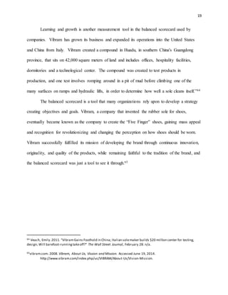 19
Learning and growth is another measurement tool in the balanced scorecard used by
companies. Vibram has grown its business and expanded its operations into the United States
and China from Italy. Vibram created a compound in Huadu, in southern China's Guangdong
province, that sits on 42,000 square meters of land and includes offices, hospitality facilities,
dormitories and a technological center. The compound was created to test products in
production, and one test involves romping around in a pit of mud before climbing one of the
many surfaces on ramps and hydraulic lifts, in order to determine how well a sole cleans itself.”64
The balanced scorecard is a tool that many organizations rely upon to develop a strategy
creating objectives and goals. Vibram, a company that invented the rubber sole for shoes,
eventually became known as the company to create the “Five Finger” shoes, gaining mass appeal
and recognition for revolutionizing and changing the perception on how shoes should be worn.
Vibram successfully fulfilled its mission of developing the brand through continuous innovation,
originality, and quality of the products, while remaining faithful to the tradition of the brand, and
the balanced scorecard was just a tool to see it through.65
64 Veach, Emily.2011. "VibramGains Foothold in China; Italian solemaker builds $20 million center for testing,
design; Will barefoot-runningtakeoff?" The Wall Street Journal, February 28: n/a.
65vibram.com. 2008. Vibram, About Us, Vission and Mission. Accessed June 19, 2014.
http://www.vibram.com/index.php/us/VIBRAM/About-Us/Vision-Mission.
 