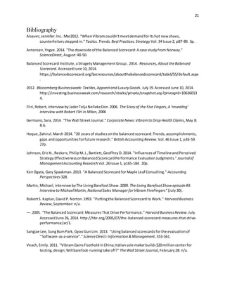 21
Bibliography
Alsever,Jennifer.Inc..Mar2012. "WhenVibramcouldn'tmeetdemandforitshot new shoes,
counterfeiterssteppedin." Tactics.Trends.BestPractices.Strategy Vol.34 Issue 2, p87-89. 3p.
Antonsen,Yngve.2014. "The downside of the BalancedScorecard:A case studyfrom Norway."
ScienceDirect, August:40-50.
BalancedScorecardInstitute,aStragetyManagementGroup. 2014. Resources,AbouttheBalanced
Scorecard. AccessedJune 10,2014.
https://balancedscorecard.org/bscresources/aboutthebalancedscorecard/tabid/55/default.aspx
.
2012. Blooomberg Businessweek:Textiles,Appareland Luxury Goods. July19.AccessedJune 10, 2014.
http://investing.businessweek.com/research/stocks/private/snapshot.asp?privcapId=10636013
4.
Fliri,Robert,interviewbyJaderToljaNellekeDon.2006. The Story of the Five Fingers,A ‘revealing’
interview withRobert Fliri in Milan,2006
Germano,Sara. 2014. "The Wall StreetJournal." CorporateNews:Vibramto Drop Health Claims,May 8:
B.6.
Hoque,Zahirul.March 2014. "20 yearsof studiesonthe balancedscorecard:Trends,accomplishments,
gaps andopportunitiesforfuture research." British Accounting Review. Vol.46 Issue 1, p33-59.
27p.
Johnson,EricN.,Reckers,PhilipM.J.,Bartlett,GeoffreyD.2014. "Influencesof TimelineandPerceived
StrategyEffectivenessonBalancedScorecardPerformance EvaluationJudgments." Journalof
ManagementAccounting Research Vol.26Issue 1, p165-184. 20p.
KenOgata, Gary Spaakman.2013. "A BalancedScorecardfor Maple Leaf Consulting." Accounting
Perspectives 328.
Martin, Michael,interview byThe LivingBarefootShow.2009. The Living BarefootShow episode#3:
Interviewto MichaelMartin,NationalSales ManagerforVibramFiveFingers" (July30).
RobertS. Kaplan,DavidP.Norton.1993. "Puttingthe BalancedScorecardto Work." Harvard Business
Review,September:n/a.
—.2005. "The BalancedScorecard:MeasuresThat Drive Performance." Harvard BusinessReview. July.
AccessedJune 26, 2014. http://hbr.org/2005/07/the-balanced-scorecard-measures-that-drive-
performance/ar/1.
Sangjae Lee,SungBumPark, GyooGun Lim. 2013. "Usingbalancedscorecardsforthe evaluationof
‘‘Software-as-a-service’’."ScienceDirect: Information &Management,553-561.
Veach,Emily.2011. "VibramGainsFootholdinChina;Italiansole makerbuilds$20millioncenterfor
testing,design;Willbarefoot-runningtake off?" TheWall Street Journal,February28: n/a.
 