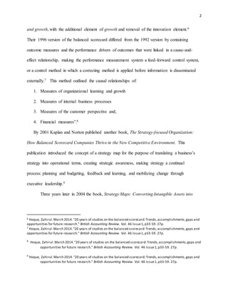 2
and growth, with the additional element of growth and removal of the innovation element.6
Their 1996 version of the balanced scorecard differed from the 1992 version by containing
outcome measures and the performance drivers of outcomes that were linked in a cause-and-
effect relationship, making the performance measurement system a feed-forward control system,
or a control method in which a correcting method is applied before information is disseminated
externally.7 This method outlined the causal relationships of:
1. Measures of organizational learning and growth
2. Measures of internal business processes
3. Measures of the customer perspective and,
4. Financial measures”.8
By 2001 Kaplan and Norton published another book, The Strategy-focused Organization:
How Balanced Scorecard Companies Thrive in the New Competitive Environment. This
publication introduced the concept of a strategy map for the purpose of translating a business’s
strategy into operational terms, creating strategic awareness, making strategy a continual
process: planning and budgeting, feedback and learning, and mobilizing change through
executive leadership.9
Three years later in 2004 the book, Strategy Maps: Converting Intangible Assets into
6 Hoque, Zahirul.March 2014."20 years of studies on the balanced scorecard:Trends,accomplishments,gaps and
opportunities for future research." British Accounting Review. Vol. 46 Issue1,p33-59. 27p.
7 Hoque, Zahirul.March 2014."20 years of studies on the balanced scorecard:Trends,accomplishments,gaps and
opportunities for future research." British Accounting Review. Vol. 46 Issue1,p33-59. 27p.
8
Hoque, Zahirul.March 2014."20 years of studies on the balanced scorecard:Trends,accomplishments,gaps and
opportunities for future research." British Accounting Review. Vol. 46 Issue1,p33-59. 27p.
9
Hoque, Zahirul.March 2014."20 years of studies on the balanced scorecard:Trends,accomplishments,gaps and
opportunities for future research." British Accounting Review. Vol. 46 Issue1,p33-59. 27p.
 