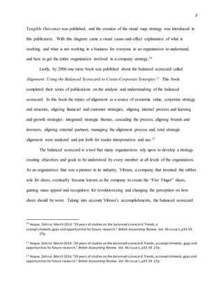 3
Tangible Outcomes was published, and the creation of the visual map strategy was introduced in
this publication. With this diagram came a visual cause-and-effect explanation of what is
working, and what is not working in a business for everyone in an organization to understand,
and how to get the entire organization involved in a company strategy.10
Lastly, by 2006 one more book was published about the balanced scorecard called
Alignment: Using the Balanced Scorecard to Create Corporate Synergies.11 This book
completed their series of publications on the analysis and understanding of the balanced
scorecard. In this book the topics of alignment as a source of economic value, corporate strategy
and structure, aligning financial and customer strategies, aligning internal process and learning
and growth strategies: integrated strategic themes, cascading the process, aligning boards and
investors, aligning external partners, managing the alignment process and, total strategic
alignment were analyzed and put forth for reader interpretation and use.12
The balanced scorecard is a tool that many organizations rely upon to develop a strategy
creating objectives and goals to be understood by every member at all levels of the organization.
As an organization that was a pioneer in its industry, Vibram, a company that invented the rubber
sole for shoes, eventually became known as the company to create the “Five Finger” shoes,
gaining mass appeal and recognition for revolutionizing and changing the perception on how
shoes should be worn. Taking into account Vibram’s accomplishments, the balanced scorecard
10
Hoque, Zahirul.March 2014."20 years of studies on the balanced scorecard:Trends,a
ccomplishments,gaps and opportunities for future research." British Accounting Review. Vol. 46 Issue1,p33-59.
27p.
11 Hoque, Zahirul.March 2014."20 years of studies on the balanced scorecard:Trends,accomplishments ,gaps and
opportunities for future research." British Accounting Review. Vol. 46 Issue1,p33-59. 27p.
12 Hoque, Zahirul.March 2014."20 years of studies on the balanced scorecard:Trends,accomplishments,gaps and
opportunities for future research." British Accounting Review. Vol. 46 Issue1,p33-59. 27p.
 