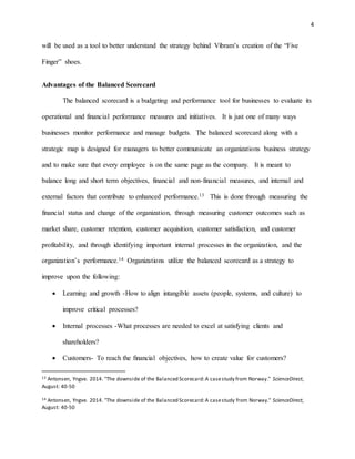 4
will be used as a tool to better understand the strategy behind Vibram’s creation of the “Five
Finger” shoes.
Advantages of the Balanced Scorecard
The balanced scorecard is a budgeting and performance tool for businesses to evaluate its
operational and financial performance measures and initiatives. It is just one of many ways
businesses monitor performance and manage budgets. The balanced scorecard along with a
strategic map is designed for managers to better communicate an organizations business strategy
and to make sure that every employee is on the same page as the company. It is meant to
balance long and short term objectives, financial and non-financial measures, and internal and
external factors that contribute to enhanced performance.13 This is done through measuring the
financial status and change of the organization, through measuring customer outcomes such as
market share, customer retention, customer acquisition, customer satisfaction, and customer
profitability, and through identifying important internal processes in the organization, and the
organization’s performance.14 Organizations utilize the balanced scorecard as a strategy to
improve upon the following:
 Learning and growth -How to align intangible assets (people, systems, and culture) to
improve critical processes?
 Internal processes -What processes are needed to excel at satisfying clients and
shareholders?
 Customers- To reach the ﬁnancial objectives, how to create value for customers?
13 Antonsen, Yngve. 2014. "The downside of the Balanced Scorecard:A casestudy from Norway." ScienceDirect,
August: 40-50
14 Antonsen, Yngve. 2014. "The downside of the Balanced Scorecard:A casestudy from Norway." ScienceDirect,
August: 40-50
 