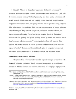 5
 Financial- What are the shareholders’ expectations for ﬁnancial performance?15
In order to better understand these measures several questions must be considered. “First, how
do customers see your company? Find out by measuring lead times, quality, performance and
service, and costs. Second, what must your company excel at? Determine the processes and
competencies that are most critical, and specify measures, such as cycle time, quality, employee
skills, and productivity, to track them. Third, can your company continue to improve and create
value? Monitor your ability to launch new products, create more value for customers, and
improve operating efficiencies. Fourth, how has your company done by its shareholders?
Measure cash flow, quarterly sales growth, operating income by division, and increased market
share by segment and return on equity.”16 As an organization, being able to answer these
questions will provide managers the tools to see if there was improvement in one area at the
expense of another.17 Doing so provides an additional option for companies to review their
performance and outcomes outside of the financial statements and operational budgets.
Disadvantages of the Balanced Scorecard
The primary focus of the balanced scorecard is to provide managers or executives with a
framework to translate a company’s strategic objectives into a coherent set of performance
measures.18 What the scorecard fails to address is the impact on a company’s employees with
15
KenOgata, Gary Spaakman.2013. "A BalancedScorecardfor Maple Leaf Consulting." Accounting
Perspectives 328.
16Robert S. Kaplan,David P.Norton. 2005."The Balanced Scorecard:Measures That Drive Performance." Harvard
Business Review. July. Accessed June 26, 2014. http://hbr.org/2005/07/the-balanced-scorecard-
measures-that-drive-performance/ar/1.
17 Robert S. Kaplan,David P.Norton. 2005."The Balanced Scorecard:Measures That Drive Performance." Harvard
Business Review. July. Accessed June 26, 2014. http://hbr.org/2005/07/the-balanced-scorecard-
measures-that-drive-performance/ar/1.
18Robert S. Kaplan,David P.Norton. 1993."Putting the Balanced Scorecard to Work." Harvard Business Review,
September: n/a.
 