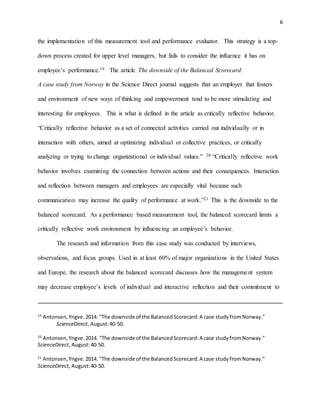 6
the implementation of this measurement tool and performance evaluator. This strategy is a top-
down process created for upper level managers, but fails to consider the influence it has on
employee’s performance.19 The article The downside of the Balanced Scorecard:
A case study from Norway in the Science Direct journal suggests that an employer that fosters
and environment of new ways of thinking and empowerment tend to be more stimulating and
interesting for employees. This is what is defined in the article as critically reflective behavior.
“Critically reflective behavior as a set of connected activities carried out individually or in
interaction with others, aimed at optimizing individual or collective practices, or critically
analyzing or trying to change organizational or individual values.” 20 “Critically reflective work
behavior involves examining the connection between actions and their consequences. Interaction
and reflection between managers and employees are especially vital because such
communication may increase the quality of performance at work.”21 This is the downside to the
balanced scorecard. As a performance based measurement tool, the balanced scorecard limits a
critically reflective work environment by influencing an employee’s behavior.
The research and information from this case study was conducted by interviews,
observations, and focus groups. Used in at least 60% of major organizations in the United States
and Europe, the research about the balanced scorecard discusses how the management system
may decrease employee’s levels of individual and interactive reflection and their commitment to
19
Antonsen,Yngve.2014. "The downside of the BalancedScorecard:A case studyfromNorway."
ScienceDirect, August:40-50.
20
Antonsen,Yngve.2014. "The downside of the BalancedScorecard:A case studyfromNorway."
ScienceDirect, August:40-50.
21
Antonsen,Yngve.2014. "The downside of the BalancedScorecard:A case studyfromNorway."
ScienceDirect, August:40-50.
 