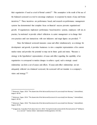 7
their organization if used as a tool of formal control.22 This assumption is the result of the use of
the balanced scorecard as a tool to encourage employees to cooperate by means of pay and bonus
incentives.23 These incentives are performance based, and research on performance management
systems has demonstrated that complete focus on financial success prevents organizational
growth. If organizations implement performance based incentive systems, employees will not, in
practice, be motivated to provide critical reflections to senior management or to change their
own practices until new instructions with new indicators and target figures are provided. 24
Since the balanced scorecard measures cause and effect simultaneously as a strategy for
development and growth, it provides businesses to view a snapshot representation of its current
market status and provides the potential to map out its future goals and status. “Because a
strategy is the hypothetical representation of cause and effect regarding the capability of an
organization to correspond to market changes to achieve a goal, such a strategic causal
relationship can form a set of causes and effects. If cause-and-effect relationships are not
adequately reflected on a balanced scorecard, the scorecard will not translate to a company’s
vision and strategy.”25
22 Antonsen, Yngve. 2014. "The downside of the Balanced Scorecard:A casestudy from Norway." ScienceDirect,
August: 40-50.
23 Antonsen, Yngve. 2014. "The downside of the Balanced Scorecard:A casestudy from Norway." ScienceDirect,
August: 40-50.
24 Antonsen, Yngve. 2014. "The downside of the Balanced Scorecard:A casestudy from Norway." ScienceDirect,
August: 40-50.
25 SangjaeLee, Sung Bum Park,Gyoo Gun Lim. 2013."Using balanced scorecardsfor the evaluation of ‘‘Software-
as-a-service’’."Science Direct: Information & Management, 553-561.
 