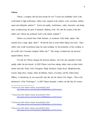 8
Vibram
Vibram, a company that has been around for over 75 years has established itself as the
world leader in high performance rubber soles, targeted to the outdoor, work, recreation, fashion,
repair and orthopedic markets.26 Known for quality, performance, safety, innovation and design
since revolutionizing the sport of mountain climbing in the ‘30s with the creation of the first
rubber sole, Vibram has positioned itself as the market standard.27
Vibram was created when Vitale Bramani, an Academic of the Italian Alpine Club,
returned from a tragic alpine climb.28 He had the idea to create rubber hiking boot soles. These
rubber soles would be produced using the same technique for the production of tires resulting in
the world’s first Carramato designed rubber sole.29 This design revolutionized the footwear
apparel industry forever.
Not only has Vibram changed the footwear industry, but it has also expanded it brand
rapidly within the last decade. In 2005 Vibram went from making rubber soles on other brand
named shoes like Prada, Tods, Ferragamo, Magli, Rockport, Sergio Rossi, Allen&Edmonds,
Fornari, Hugo Boss, Armani, Dolce & Gabbana, Harrys of London, and the United States
Military, to introducing its own successful shoe line into the market, Five Fingers. Prior to the
introduction of the “FiveFingers”, in 2003 Vibram launched a rubber sole flip flop for women,
26 vibram.com. 2012. Vibram: History. Accessed 06 07, 2014.
http://www.vibram.com/index.php/us/VIBRAM/About-Us/The-History.
27
vibram.com. 2012. Vibram: History. Accessed 06 07, 2014.
http://www.vibram.com/index.php/us/VIBRAM/About-Us/The-History.
28 vibram.com. 2012. Vibram: History. Accessed 06 07, 2014.
http://www.vibram.com/index.php/us/VIBRAM/About-Us/The-History.
29vibram.com. 2012. Vibram: History. Accessed 06 07, 2014.
http://www.vibram.com/index.php/us/VIBRAM/About-Us/The-History.
 