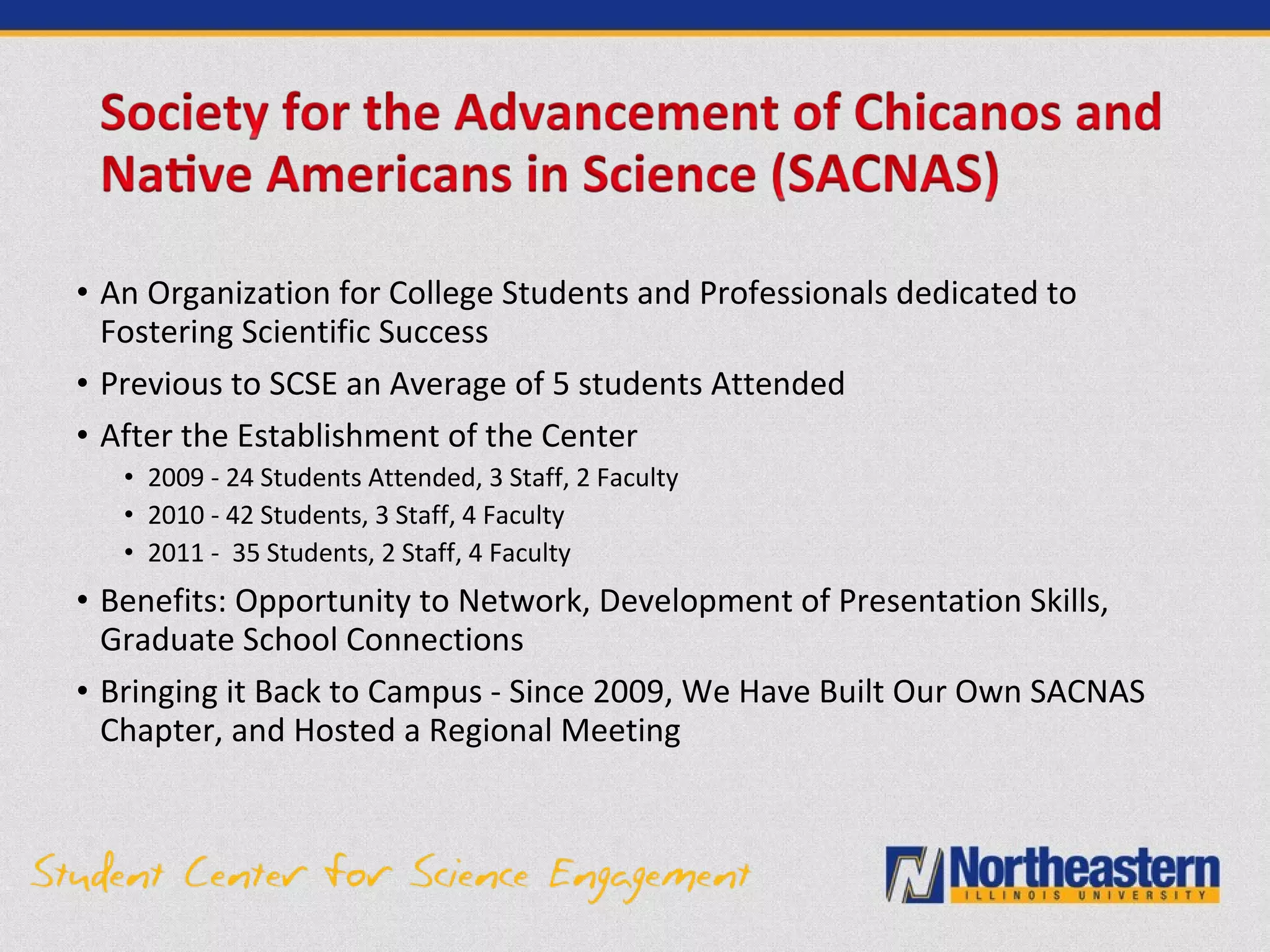 • An Organization for College Students and Professionals dedicated to
Fostering Scientific Success
• Previous to SCSE an Average of 5 students Attended
• After the Establishment of the Center
• 2009 - 24 Students Attended, 3 Staff, 2 Faculty
• 2010 - 42 Students, 3 Staff, 4 Faculty
• 2011 - 35 Students, 2 Staff, 4 Faculty
• Benefits: Opportunity to Network, Development of Presentation Skills,
Graduate School Connections
• Bringing it Back to Campus - Since 2009, We Have Built Our Own SACNAS
Chapter, and Hosted a Regional Meeting
 
