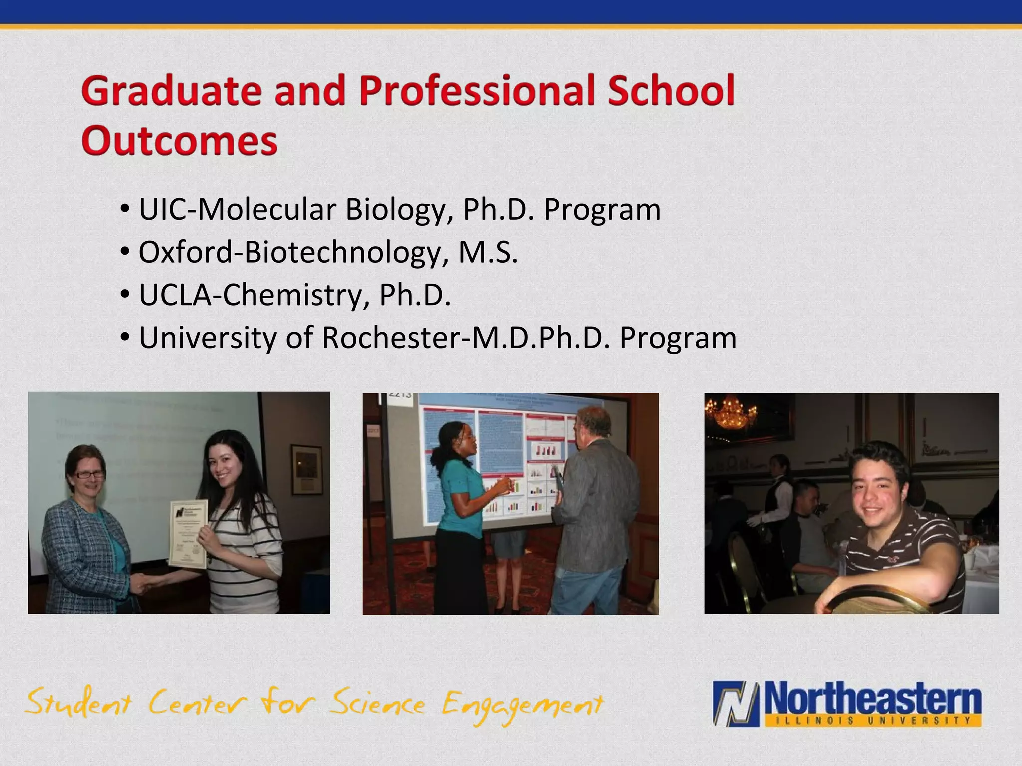 • UIC-Molecular Biology, Ph.D. Program
• Oxford-Biotechnology, M.S.
• UCLA-Chemistry, Ph.D.
• University of Rochester-M.D.Ph.D. Program
 
