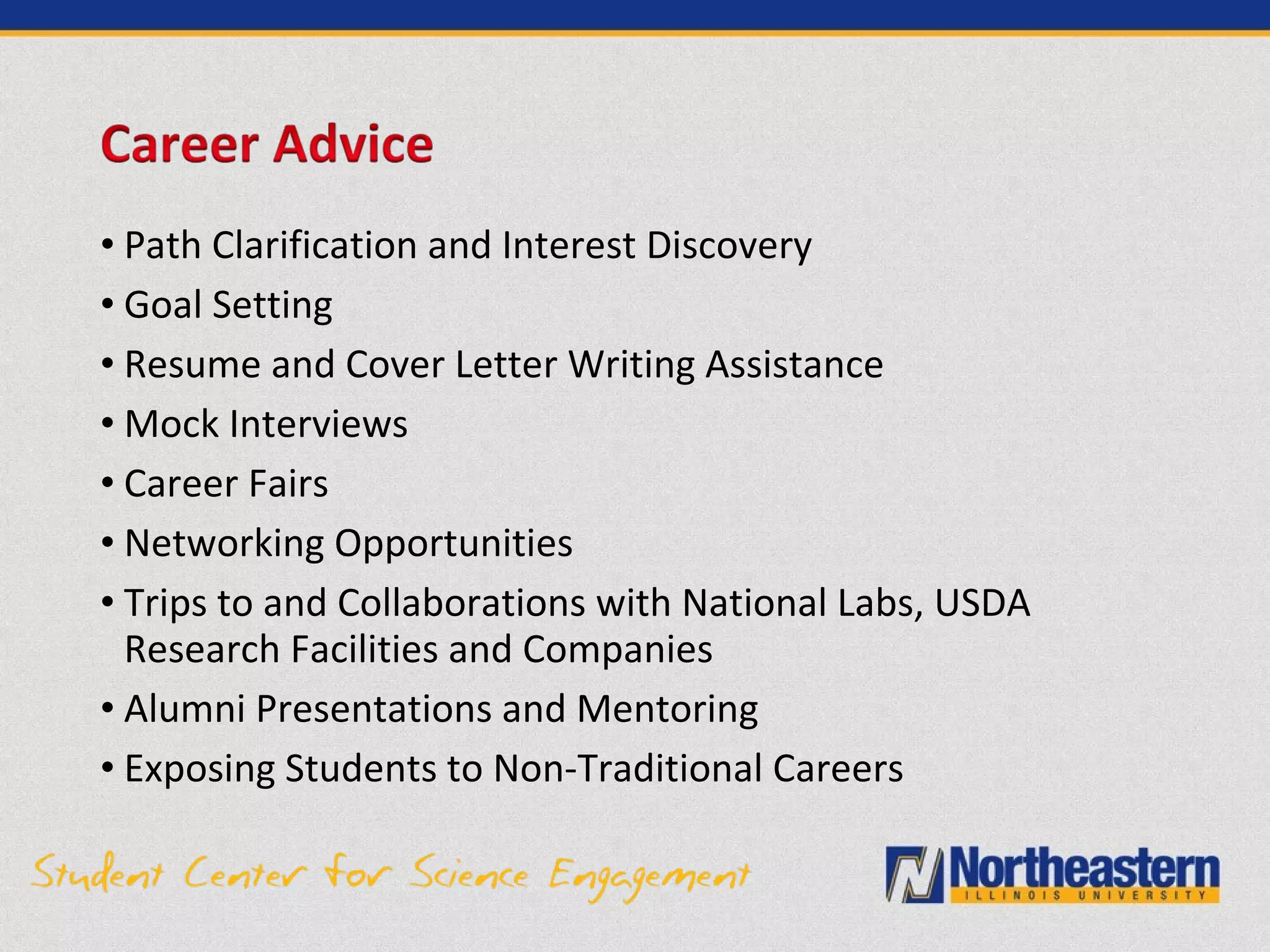 • Path Clarification and Interest Discovery
• Goal Setting
• Resume and Cover Letter Writing Assistance
• Mock Interviews
• Career Fairs
• Networking Opportunities
• Trips to and Collaborations with National Labs, USDA
Research Facilities and Companies
• Alumni Presentations and Mentoring
• Exposing Students to Non-Traditional Careers
 