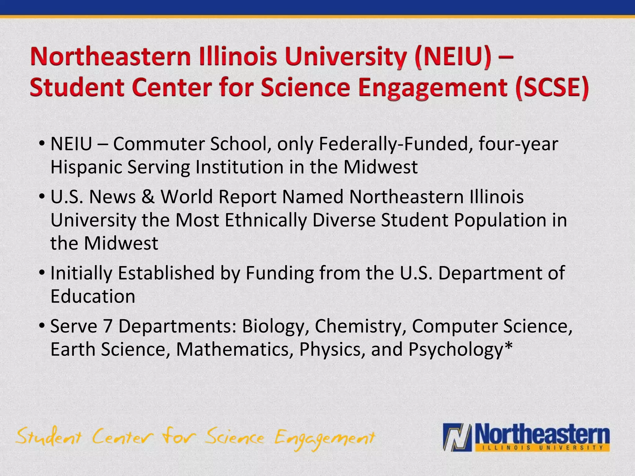 • NEIU – Commuter School, only Federally-Funded, four-year
Hispanic Serving Institution in the Midwest
• U.S. News & World Report Named Northeastern Illinois
University the Most Ethnically Diverse Student Population in
the Midwest
• Initially Established by Funding from the U.S. Department of
Education
• Serve 7 Departments: Biology, Chemistry, Computer Science,
Earth Science, Mathematics, Physics, and Psychology*
 