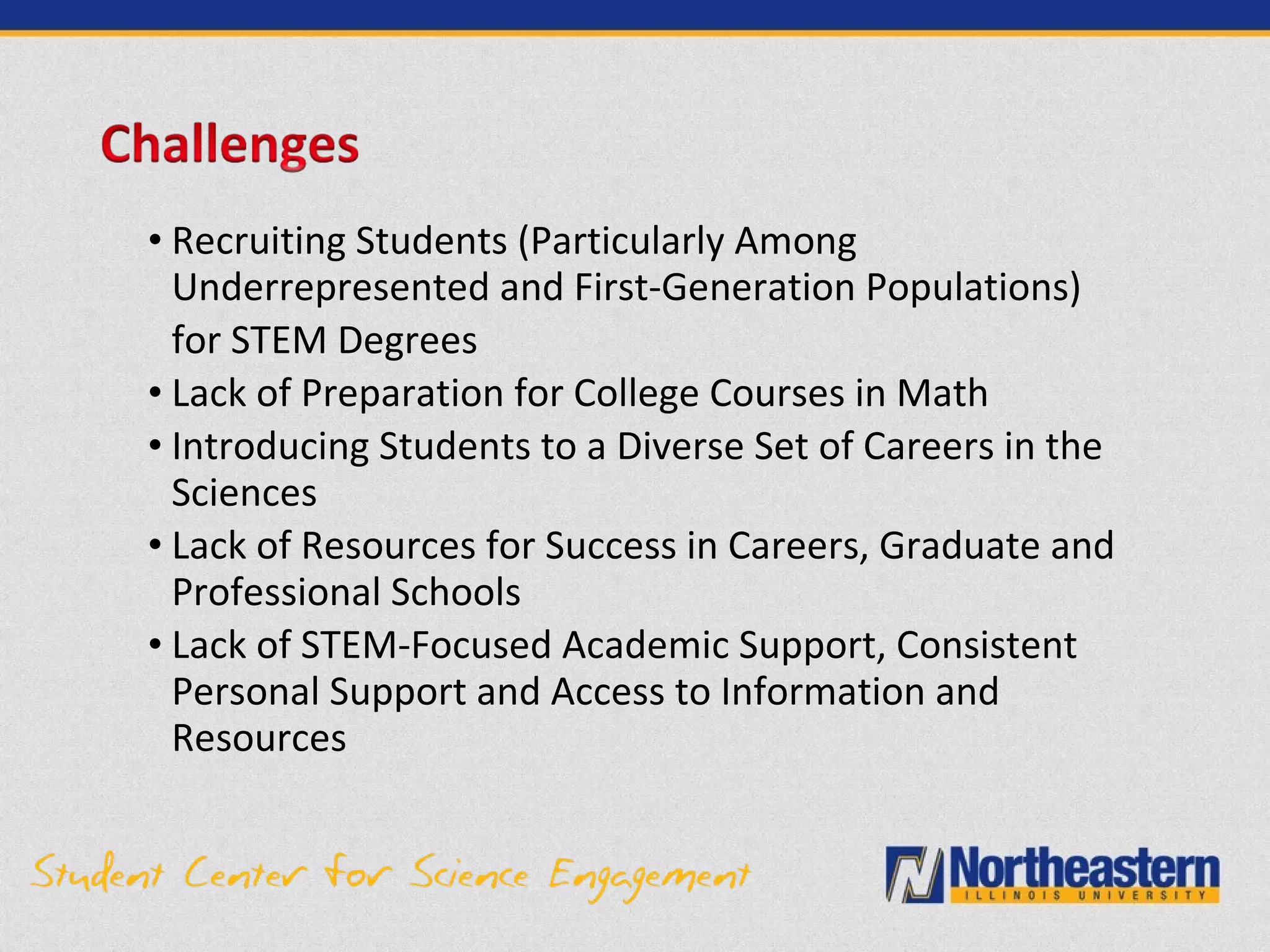• Recruiting Students (Particularly Among
Underrepresented and First-Generation Populations)
for STEM Degrees
• Lack of Preparation for College Courses in Math
• Introducing Students to a Diverse Set of Careers in the
Sciences
• Lack of Resources for Success in Careers, Graduate and
Professional Schools
• Lack of STEM-Focused Academic Support, Consistent
Personal Support and Access to Information and
Resources
 