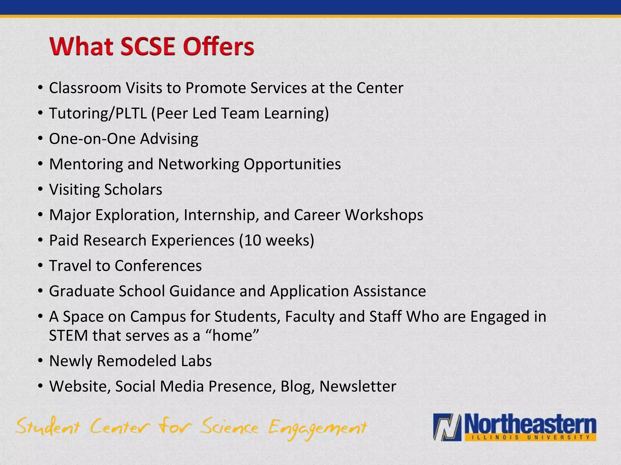 • Classroom Visits to Promote Services at the Center
• Tutoring/PLTL (Peer Led Team Learning)
• One-on-One Advising
• Mentoring and Networking Opportunities
• Visiting Scholars
• Major Exploration, Internship, and Career Workshops
• Paid Research Experiences (10 weeks)
• Travel to Conferences
• Graduate School Guidance and Application Assistance
• A Space on Campus for Students, Faculty and Staff Who are Engaged in
STEM that serves as a “home”
• Newly Remodeled Labs
• Website, Social Media Presence, Blog, Newsletter
 