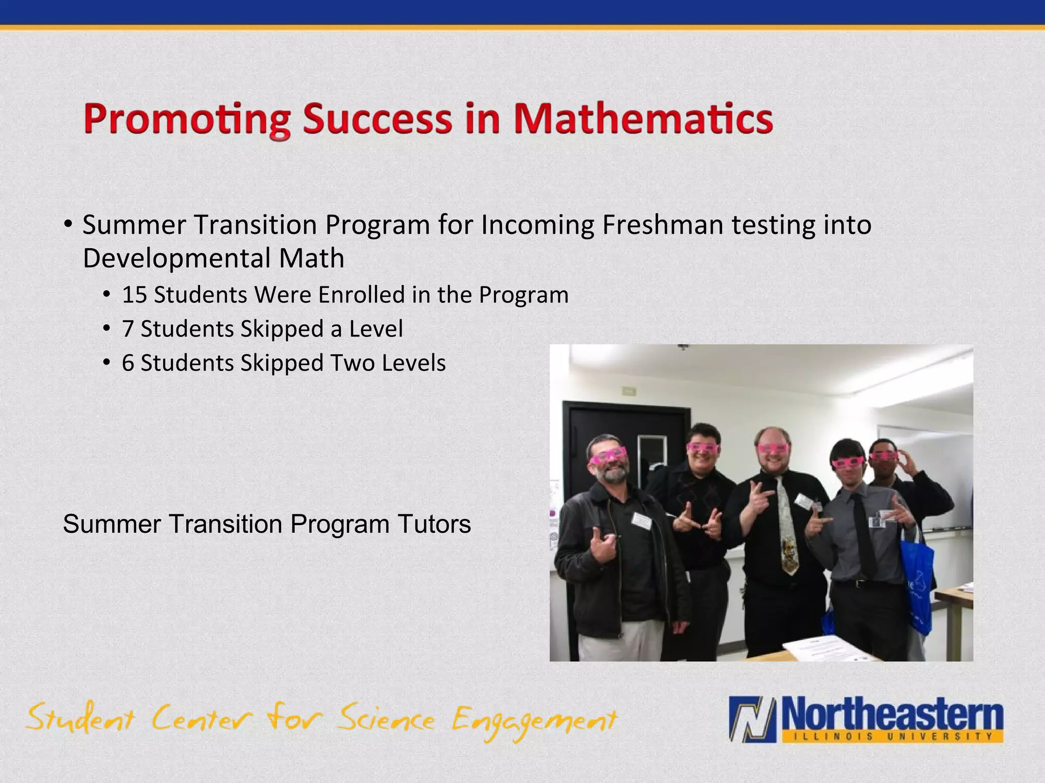 • Summer Transition Program for Incoming Freshman testing into
Developmental Math
• 15 Students Were Enrolled in the Program
• 7 Students Skipped a Level
• 6 Students Skipped Two Levels
Summer Transition Program Tutors
 