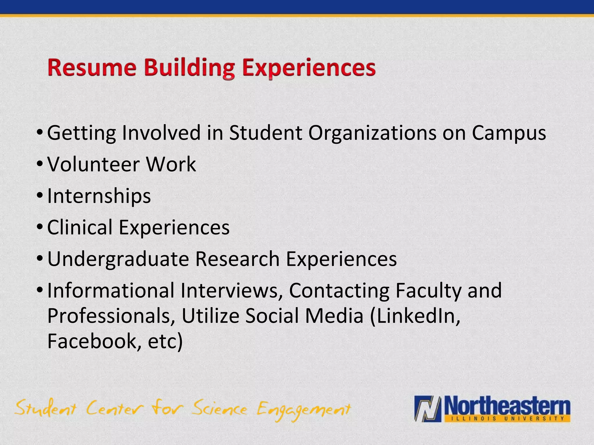•Getting Involved in Student Organizations on Campus
•Volunteer Work
•Internships
•Clinical Experiences
•Undergraduate Research Experiences
•Informational Interviews, Contacting Faculty and
Professionals, Utilize Social Media (LinkedIn,
Facebook, etc)
 