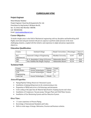 CURRICULAM VITAE
Project Engineer
Ritesh Bhaskar Nadekar
Project Engineer l Excel Gas & Equipments Pvt. Ltd.
Pranchtara Co Hsg Society C:28 Room No-03,
Sec- 15, Airoli, Navi Mumbai- 400708.
Call- 9833044266
Email: riteshnadekar@gmail.com
Career Objective:
To build a bright career in the field of Mechanical engineering with my discipline and hardworking skill.
Highly motivated and goal oriented with proven capacity to perform under pressure in the most
challenging situation, coupled with the initiative and experience to adapt and pursue organization
objectives.
Education Qualification:
Course Institute/College Board/ Universities Percentages Year of
Passing
B.E.
(Mechanical)
Saraswati College of Engineering Mumbai University 63.07 2014
HSC B. N. Bandodkar College Of Science Maharashtra Board 69.50 2010
SSC Smt. Radhika Bai Meghe Vidylaya Maharashtra Board 82.30 2008
Technical Skill:
Course Institute Duration Grade
Solid Works Ascent Technologies 1 Month A+
CNC
Programming
Ascent Technologies 1 Month A+
Auto Cad Ascent Technologies 1 Month A
Area of Expertise:
 Piping/Pipeline/Tubing/ Reservoir/ Structural Layout.
 Installation of piping/tubing/reservoir & commissioning at site.
 Preparation of BOQ and review of all drawings and documents.
 Color coding of the pipe lines & Material Specification of piping layouts and values.
 Installation of Compressor, Vacuum pump, Nitrogen Plant and Child Water System.
 Installation of Gas Monitoring System and Gas Detection System.
Over View:
 1.5 years experience in Process Piping.
 Knowledge of International Standards and Codes.
 Skills in wide range of design, fabrication, Erection and business solution.
 