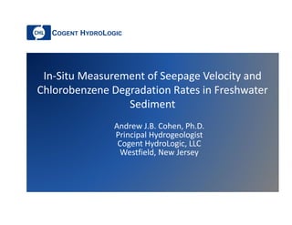 COGENT HYDROLOGIC
In-Situ Measurement of Seepage Velocity and
Chlorobenzene Degradation Rates in Freshwater
Sediment
Andrew J.B. Cohen, Ph.D.
Principal Hydrogeologist
Cogent HydroLogic, LLC
Westfield, New Jersey
 
