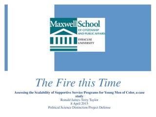 The Fire this Time
Assessing the Scalability of Supportive Service Programs for Young Men of Color, a case
study
Ronald James-Terry Taylor
8 April 2015
Political Science Distinction Project Defense
 