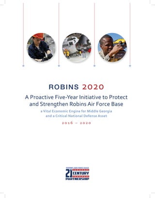 ROBINS 2020
A Proactive Five-Year Initiative to Protect
and Strengthen Robins Air Force Base
a Vital Economic Engine for Middle Georgia
and a Critical National Defense Asset
2 0 1 6 – 2 0 2 0
HH H H
 