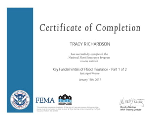 TRACY RICHARDSON
Key Fundamentals of Flood Insurance - Part 1 of 2
January 18th, 2017
This certificate represents completion of one part of a two-part course. Both parts of the
course must be completed in order to cover all flood training content required by the Flood
Insurance Reform Act of 2004.
Dorothy Martinez
NFIP Training Director
Basic Agent Webinar
 