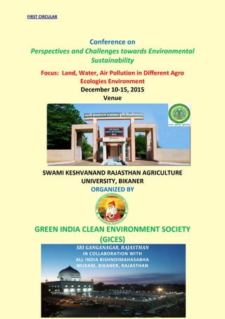FIRST CIRCULAR
Conference on
Perspectives and Challenges towards Environmental
Sustainability
Focus: Land, Water, Air Pollution in Different Agro
Ecologies Environment
December 10-15, 2015
Venue
SWAMI KESHVANAND RAJASTHAN AGRICULTURE
UNIVERSITY, BIKANER
ORGANIZED BY
GREEN INDIA CLEAN ENVIRONMENT SOCIETY
(GICES)
SRI GANGANAGAR, RAJASTHAN
IN COLLABORATION WITH
ALL INDIA BISHNOIMAHASABHA
MUKAM, BIKANER, RAJASTHAN
 