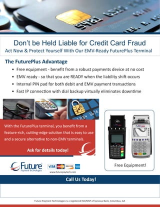 Don’t be Held Liable for Credit Card Fraud
Act Now & Protect Yourself With Our EMV-Ready FuturePlus Terminal
The FuturePlus Advantage
•	 Free equipment - benefit from a robust payments device at no cost
•	 EMV ready - so that you are READY when the liability shift occurs
•	 Internal PIN pad for both debit and EMV payment transactions
•	 Fast IP connection with dial backup virtually eliminates downtime
Future Payment Technologies is a registered ISO/MSP of Synovus Bank, Columbus, GA
www.futurepaytech.com
With the FuturePlus terminal, you benefit from a
feature-rich, cutting-edge solution that is easy to use
and a secure alternative to non-EMV terminals.
Call Us Today!
Ask for details today!
Fuu e
R
ayment echnologiesP T
Free Equipment!!
 