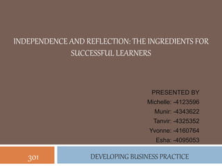 INDEPENDENCE AND REFLECTION: THE INGREDIENTS FOR
SUCCESSFUL LEARNERS
PRESENTED BY
Michelle: -4123596
Munir: -4343622
Tanvir: -4325352
Yvonne: -4160764
Esha: -4095053
DEVELOPING BUSINESS PRACTICE301
 