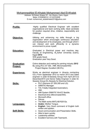MohammedAbd El-Khalek Mohammed Abd El-Khalek
Address: 29 Ruben Shaker ST., Ain Shams, Cairo, Egypt.
Mobs: 01009098141, 01143753009
E-mail: mohammed_abdelkhalek2010@yahoo.com
Profile: Highly qualified Electrical Engineer with excellent
organisational and team working skills. Ideal candidate
for position required drive, initiative, responsibility and
challenge.
Objective: Utilizing and enhancing my skills through a big
organization which encourages continuous education
and development of its employees, and through which I
can interact and work efficiently in a dynamic
environment to prove myself.
Education: Graduated in Electrical power and machine dep.
Faculty of Engineering, Al_Azhar University (Cairo),
Egypt 2012
With grade Good.
Graduation year Very Good.
Graduation
Project:
Colors detection and making for painting industry 2012
By using (PLC S7 300 , HMI, Micromaster440)
 Project Degree: Excellent (98.5%).
Experience: Works as electrical engineer in (Anania contracting
CO.) Form September 2012 to march 2013 and Sales
engineer in (Zaki El-Sewedy Group) from April 2013 to
December2014 and Senior Sales Engineer in (Zaki El-
Sewedy Group) EL-Sewedy for Electrical Solution.
Skills:  PLC (Siemens S7 200,300 and LG).
 SIMATIC Manager.
 TIA (Totally Integrated Automation).
 HMI.
 HMI System SIMATIC WinCC flexible.
 Electrical drive (Micromaster440).
 Microsoft office.
 Deluxe.
 The Math works MATLAB R2012a.
Languages:  Arabic: Mother Tongue.
 English: Very Good command of English both
written and spoken.
Soft Skills:  Good communication and Presentation Skills.
 Able to learn quickly.
 Leadership abilities.
 Excellent harmony with Teamwork.
 