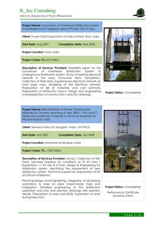 N_Arc Consulting
(Advisory, Engineering & Project Management)
P a g e | - 11 -
Project Name: Conversion of Overhead Distribution system
to underground in Talegaon area of Panjim City in Goa
Client: Power Grid Corporation of India Limited, Goa, India
Start Date: Aug 2007 Completion Date: Mar 2008
Project Location: Goa, India
Project Value: Rs.670 Million
Description of Services Provided: Feasibility report for the
Conversion of Overhead Distribution System to
Underground Distribution System. Study of existing electrical
network in the area, Consumer data compilation,
Collection of field data. Superimpose electrical network on
land base map. Modeling of the Electrical network.
Preparation of Bill of materials and cost estimate,
Preparation of distribution layout, Design and engineering
and preparation of construction / erection drawings
Project Status – Completed
Project Name: Rehabilitation of Power Infrastructure
affected by Tsunami, planning of new 33KV, 11KV and LT
distribution system for 13 Islands in the UT of Andaman &
Nicobar Islands, India
Client: Siemens India Ltd, Gurgaon, India , for PGCIL
Start Date: Mar 2007 Completion Date: Jan 2008
Project Location: Andaman & Nicobar, India
Project Value: Rs. 1300 Million
Description of Services Provided: Survey / Collection of Site
Data, sub-area breakup for conditions of 33 KV Line /
Substations, 11 KV line & LT lines, Design & Engineering for
distribution system. Identifying the requirement of new
distribution system. Technical support for preparation of list
of critical installations.
Planning Design and Engineering, integration of all existing
substations & Lines on area maps/master map and
integration. Detailed engineering of the distribution
substation and Line and erection drawings with erection
details. Preparation of area wise BOQ. Supervision of work
during Execution.
Project Status – Completed
Performance Certificate
issued by Client
 
