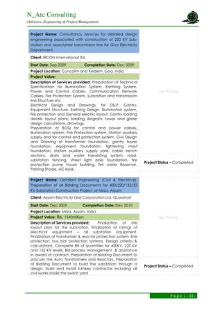 N_Arc Consulting
(Advisory, Engineering & Project Management)
P a g e | - 23 -
Project Name: Consultancy Services for detailed design
engineering associated with construction of 220 KV Sub-
station and associated transmission line for Goa Electricity
Department
No Picture
Client: IRCON International ltd.
Start Date: Sep 2009 Completion Date: Dec 2009
Project Location: Cuncolim and Xeldem ,Goa, India
Project Value:
Description of Services provided: Preparation of Technical
Specification for Illumination System, Earthing System,
Power and Control Cables, Communication Network
Cables, Fire Protection System, Substation and transmission
line Structure etc.
Electrical Design and Drawings, for DSLP, Gantry,
Equipment Structure, Earthing Design, Illumination system,
fire protection and General electric layout, Gantry loading
details, layout plans, loading diagram, tower and girder
design calculations, drawings.
Preparation of BOQ for control and power cables,
illumination system, Fire Protection system, Station auxiliary
supply and for control and protection system. Civil Design
and Drawing of transformer foundation, gantry tower
foundation, equipment foundation, lightening mast
foundation, station auxiliary supply yard, cable trench
sections, drain and water harvesting system, road,
substation fencing, street light pole foundation, fire
protection pump house building, fire water Reservoir,
Parking Shade, AC kiosk.
Project Status – Completed
Project Name: Detailed Engineering (Civil & Electrical),
Preparation of all Bidding Documents for 400/220/132/33
KV Substation Construction Project at Mirza, Assam
No Picture
Client: Assam Electricity Grid Corporation Ltd. Guwahati
Start Date: Dec 2009 Completion Date: Dec 2010
Project Location: Mirza, Assam, India
Project Value: Rs. 1340Million
Description of Services provided: Finalization of site
layout plan for the substation, Finalization of ratings of
electrical equipment – all substation equipment,
Finalization of transformer & reactor protection system, line
protection, bus bar protection systems, Design criteria &
calculations, Complete Bill of quantities for 400KV, 220 KV
and 132 KV levels, Bid process management & assistance
in award of contract, Preparation of Bidding Document to
procure the Auto Transformers and Reactors, Preparation
of Bidding Document to build the substation through a
design, build and install turnkey contractor including all
civil works inside the switch yard
Project Status – Completed
 