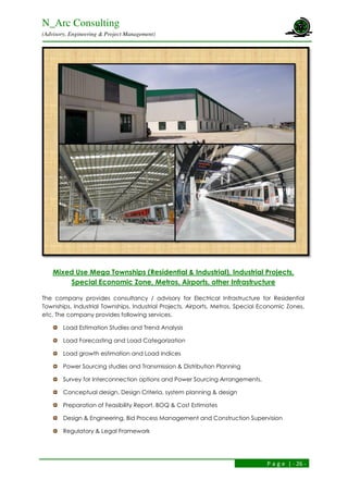 N_Arc Consulting
(Advisory, Engineering & Project Management)
P a g e | - 26 -
Mixed Use Mega Townships (Residential & Industrial), Industrial Projects,
Special Economic Zone, Metros, Airports, other Infrastructure
The company provides consultancy / advisory for Electrical Infrastructure for Residential
Townships, Industrial Townships, Industrial Projects, Airports, Metros, Special Economic Zones,
etc. The company provides following services.
Load Estimation Studies and Trend Analysis
Load Forecasting and Load Categorization
Load growth estimation and Load Indices
Power Sourcing studies and Transmission & Distribution Planning
Survey for Interconnection options and Power Sourcing Arrangements.
Conceptual design, Design Criteria, system planning & design
Preparation of Feasibility Report, BOQ & Cost Estimates
Design & Engineering, Bid Process Management and Construction Supervision
Regulatory & Legal Framework
 