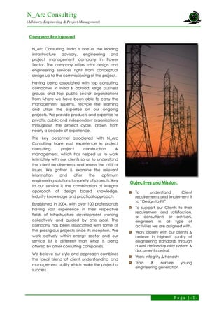 N_Arc Consulting
(Advisory, Engineering & Project Management)
P a g e | - 1 -
Company Background
N_Arc Consulting, India is one of the leading
infrastructure advisory, engineering and
project management company in Power
Sector. The company offers total design and
engineering services right from conceptual
design up to the commissioning of the project.
Having being associated with top consulting
companies in India & abroad, large business
groups and top public sector organizations
from where we have been able to carry the
management systems, recycle the learning
and utilize the expertise on our ongoing
projects. We provide products and expertise to
private, public and independent organizations
throughout the project cycle, drawn from
nearly a decade of experience.
The key personnel associated with N_Arc
Consulting have vast experience in project
consulting, project construction &
management, which has helped us to work
intimately with our clients so as to understand
the client requirements and assess the critical
issues. We gather & examine the relevant
information and offer the optimum
engineering solutions to variety of projects. Key
to our service is the combination of integral
approach of design based knowledge,
industry knowledge and practical approach.
Established in 2004, with over 100 professionals
having vast experience in their respective
fields of Infrastructure development working
collectively and guided by one goal. The
company has been associated with some of
the prestigious projects since its inception. We
work actively within energy sector and our
service list is different than what is being
offered by other consulting companies.
We believe our style and approach combines
the ideal blend of client understanding and
management ability which make the project a
success.
Objectives and Mission:
To understand Client
requirements and implement it
to “Design to Fit”
To support our Clients to their
requirement and satisfaction,
as consultants or advisors,
engineers in all type of
activities we are assigned with.
Work closely with our clients &
believe in highest quality of
engineering standards through
a well defined quality system &
document control.
Work integrity & honesty
Train & nurture young
engineering generation
 