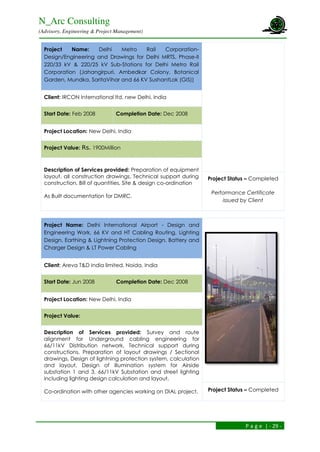 N_Arc Consulting
(Advisory, Engineering & Project Management)
P a g e | - 29 -
Project Name: Delhi Metro Rail Corporation-
Design/Engineering and Drawings for Delhi MRTS, Phase-II
220/33 kV & 220/25 kV Sub-Stations for Delhi Metro Rail
Corporation (Jahangirpuri, Ambedkar Colony, Botanical
Garden, Mundka, SaritaVihar and 66 KV SushantLok (GIS))
Client: IRCON International ltd, new Delhi, India
Start Date: Feb 2008 Completion Date: Dec 2008
Project Location: New Delhi, India
Project Value: Rs. 1900Million
Description of Services provided: Preparation of equipment
layout, all construction drawings, Technical support during
construction, Bill of quantities, Site & design co-ordination
As Built documentation for DMRC.
Project Status – Completed
Performance Certificate
issued by Client
Project Name: Delhi International Airport - Design and
Engineering Work, 66 KV and HT Cabling Routing, Lighting
Design, Earthing & Lightning Protection Design, Battery and
Charger Design & LT Power Cabling
Client: Areva T&D India limited, Noida, India
Start Date: Jun 2008 Completion Date: Dec 2008
Project Location: New Delhi, India
Project Value:
Description of Services provided: Survey and route
alignment for Underground cabling engineering for
66/11kV Distribution network, Technical support during
constructions, Preparation of layout drawings / Sectional
drawings, Design of lightning protection system, calculation
and layout, Design of illumination system for Airside
substation 1 and 3, 66/11kV Substation and street lighting
including lighting design calculation and layout.
Co-ordination with other agencies working on DIAL project. Project Status – Completed
 