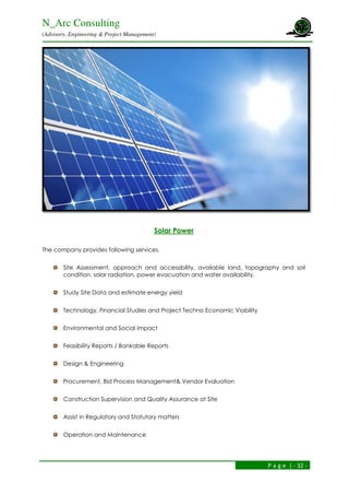 N_Arc Consulting
(Advisory, Engineering & Project Management)
P a g e | - 32 -
Solar Power
The company provides following services.
Site Assessment, approach and accessibility, available land, topography and soil
condition, solar radiation, power evacuation and water availability.
Study Site Data and estimate energy yield
Technology, Financial Studies and Project Techno Economic Viability
Environmental and Social Impact
Feasibility Reports / Bankable Reports
Design & Engineering
Procurement, Bid Process Management& Vendor Evaluation
Construction Supervision and Quality Assurance at Site
Assist in Regulatory and Statutory matters
Operation and Maintenance
 