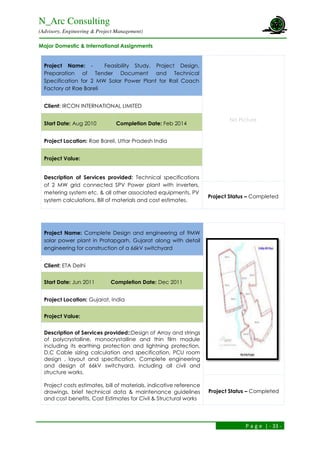 N_Arc Consulting
(Advisory, Engineering & Project Management)
P a g e | - 33 -
Major Domestic & International Assignments
Project Name: - Feasibility Study, Project Design,
Preparation of Tender Document and Technical
Specification for 2 MW Solar Power Plant for Rail Coach
Factory at Rae Bareli
No Picture
Client: IRCON INTERNATIONAL LIMITED
Start Date: Aug 2010 Completion Date: Feb 2014
Project Location: Rae Bareli, Uttar Pradesh India
Project Value:
Description of Services provided: Technical specifications
of 2 MW grid connected SPV Power plant with inverters,
metering system etc. & all other associated equipments, PV
system calculations, Bill of materials and cost estimates.
Project Status – Completed
Project Name: Complete Design and engineering of 9MW
solar power plant in Pratapgarh, Gujarat along with detail
engineering for construction of a 66kV switchyard
Client: ETA Delhi
Start Date: Jun 2011 Completion Date: Dec 2011
Project Location: Gujarat, India
Project Value:
Description of Services provided::Design of Array and strings
of polycrystalline, monocrystalline and thin film module
including its earthing protection and lightning protection,
D.C Cable sizing calculation and specification, PCU room
design , layout and specification, Complete engineering
and design of 66kV switchyard, including all civil and
structure works.
Project costs estimates, bill of materials, indicative reference
drawings, brief technical data & maintenance guidelines
and cost benefits, Cost Estimates for Civil & Structural works
Project Status – Completed
 