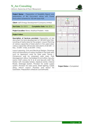 N_Arc Consulting
(Advisory, Engineering & Project Management)
P a g e | - 34 -
Project Name: - Preparation of Feasibility Report and
preparation of Bid Document along with Power
Evacuation Scheme for 100 MW Solar Park
Client: IL&FS Energy Development Company Limited
Start Date: Oct 2013 Completion Date: Feb 2014
Project Location: Rewa, Madhya Pradesh, India
Project Value:
Description of Services provided: Preparation of bid
document for land development of 100 MW Solar Park,
Locating of Useful area for the project. Layout Planning
of various capacities of Solar plants in the useful area,
various capacities will include solar plants of 20 MW – 2
Nos., 10 MW – 4 Nos. & 05 MW – 4 Nos.
Layout planning, Civil and Electrical Designs, Drawings
and cost Estimations of various facilities in the park area
such as Approach road for Solar park, Fence /
Compound wall for proposed solar park, Park
Management office, Centralized O & M office, Security
rooms, Staff colony for O & M and Security staff, Fire
Station with movable tankers, Medical centre, Internal
Roads, Drainage System, Provision for water supply
system, Provision for solar pond, Street lighting, Cable
sizing, Trench Layout. Provision and layout for
Substation, Preparation of BoQ & Cost Estimates
Project Status – Completed
 