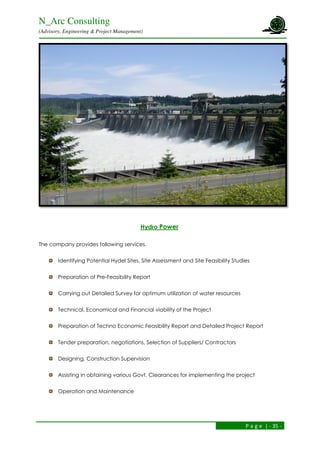 N_Arc Consulting
(Advisory, Engineering & Project Management)
P a g e | - 35 -
Hydro Power
The company provides following services.
Identifying Potential Hydel Sites, Site Assessment and Site Feasibility Studies
Preparation of Pre-Feasibility Report
Carrying out Detailed Survey for optimum utilization of water resources
Technical, Economical and Financial viability of the Project
Preparation of Techno Economic Feasibility Report and Detailed Project Report
Tender preparation, negotiations, Selection of Suppliers/ Contractors
Designing, Construction Supervision
Assisting in obtaining various Govt. Clearances for implementing the project
Operation and Maintenance
 