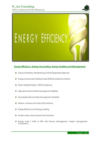 N_Arc Consulting
(Advisory, Engineering & Project Management)
P a g e | - 41 -
Energy Efficiency, Energy Accounting, Energy Auditing and Management
Capacity Building, strengthening of State Designated Agencies
Energy Conservation Building Code (ECBC)Compliance Projects
Green Building Projects, LEED Compliance
Agriculture Demand Side Management (AgDSM)
Municipality Demand Side Management (MuDSM)
Perform, Achieve and Trade (PAT) Advisory
Energy Efficiency and Energy Auditing
Studies under various Government Schemes
Energy Audit / DPRs & PFRs, Bid Process Management, Project Management
Consultancy
 