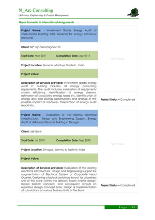 N_Arc Consulting
(Advisory, Engineering & Project Management)
P a g e | - 42 -
Major Domestic & International Assignments
Project Name: - Investment Grade Energy Audit of
collectorate building (Dist. Morena) for energy efficiency
measures
No Picture
Client: MP Urja Vikas Nigam Ltd
Start Date: Mar 2011 Completion Date: Apr 2011
Project Location: Morena, Madhya Pradesh, India
Project Value:
Description of Services provided: Investment grade energy
audit in building includes all energy consuming
equipments. The audit includes evaluation of equipment/
system efficiency, identification of energy streams,
estimation of associated energy losses etc, Identification of
energy and cost savings opportunities and analysis of the
possible impact of measures, Preparation of energy audit
report etc.
Project Status – Completed
Project Name: - Evaluation of the existing electrical
infrastructure, Design and Engineering Support, Energy
Audit of J&K Head Quarter Building in Srinagar
No Picture
Client: J&K Bank
Start Date: Jul 2010 Completion Date: Sep 2010
Project Location: Srinagar, Jammu & Kashmir, India
Project Value:
Description of Services provided: Evaluation of the existing
electrical infrastructure, Design and Engineering Support for
augmentation of Electrical System at Corporate Head
Quarter, Designing a typical prototype layout for a business
unit of the bank (within the already frozen interior design-
model branch concept) and subsequent layouts on
repetitive design concept basis, Design & Implementation
of sub-stations at various Business Units of the Bank
Project Status – Completed
 