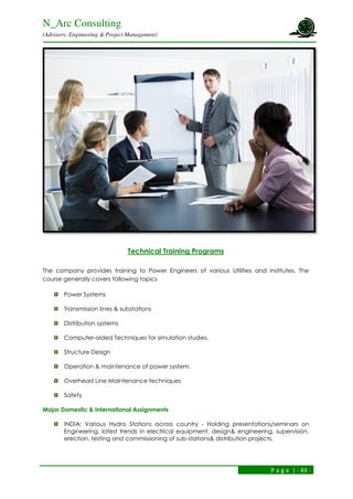 N_Arc Consulting
(Advisory, Engineering & Project Management)
P a g e | - 43 -
Technical Training Programs
The company provides training to Power Engineers of various Utilities and institutes. The
course generally covers following topics
Power Systems
Transmission lines & substations
Distribution systems
Computer-aided Techniques for simulation studies.
Structure Design
Operation & maintenance of power system.
Overhead Line Maintenance techniques
Safety
Major Domestic & International Assignments
INDIA: Various Hydro Stations across country - Holding presentations/seminars on
Engineering, latest trends in electrical equipment, design& engineering, supervision,
erection, testing and commissioning of sub-stations& distribution projects.
 